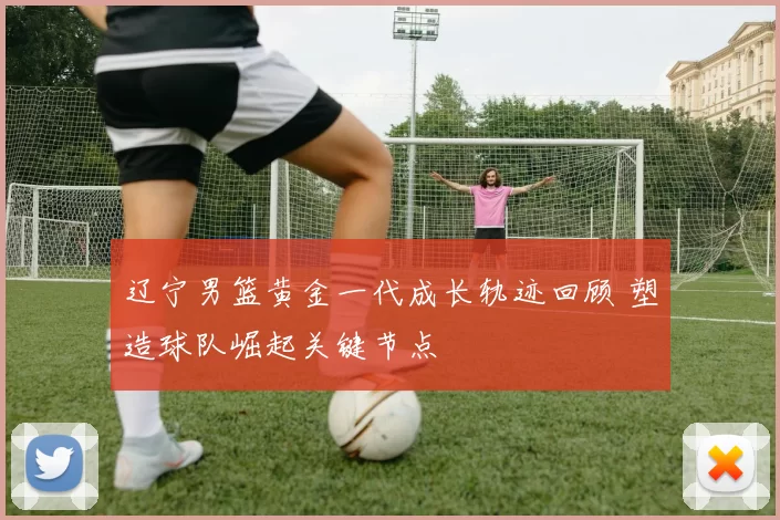 辽宁男篮黄金一代成长轨迹回顾 塑造球队崛起关键节点