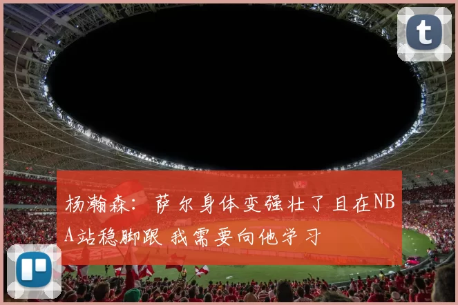 杨瀚森：萨尔身体变强壮了且在NBA站稳脚跟 我需要向他学习