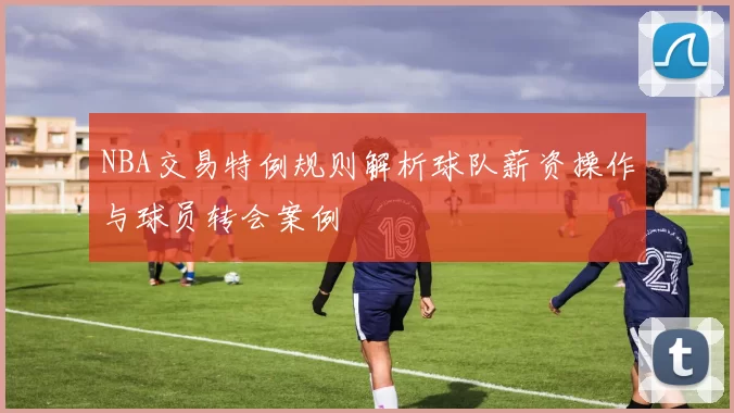 NBA交易特例规则解析球队薪资操作与球员转会案例