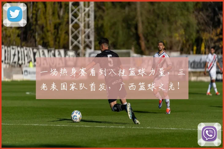 一场热身赛看到八桂篮球力量，三老表国家队首发，广西篮球之光！