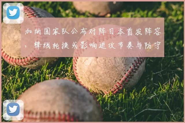 加纳国家队公布对阵日本首发阵容，锋线轮换或影响进攻节奏与防守转换