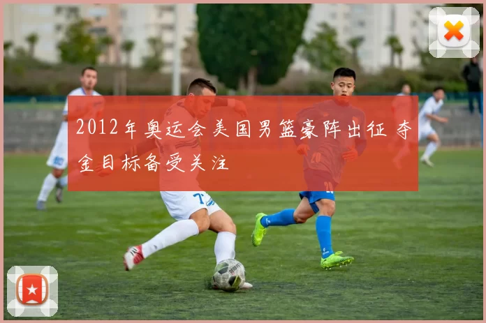 2012年奥运会美国男篮豪阵出征 夺金目标备受关注