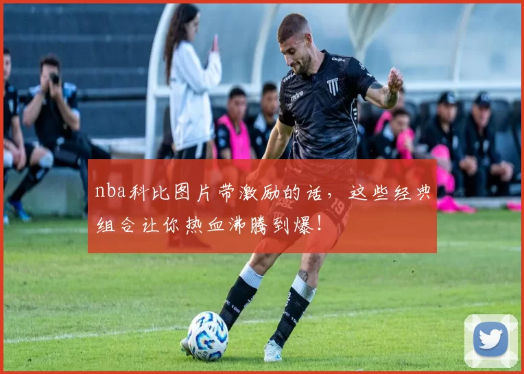 nba科比图片带激励的话，这些经典组合让你热血沸腾到爆！
