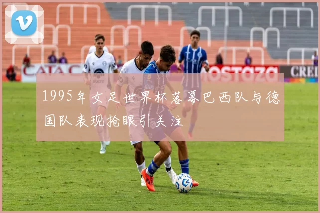 1995年女足世界杯落幕巴西队与德国队表现抢眼引关注