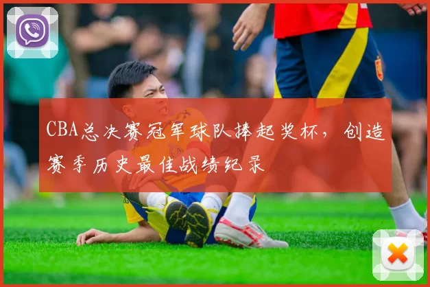 CBA总决赛冠军球队捧起奖杯,创造赛季历史最佳战绩纪录