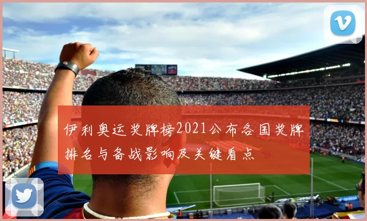 伊利奥运奖牌榜2021公布各国奖牌排名与备战影响及关键看点