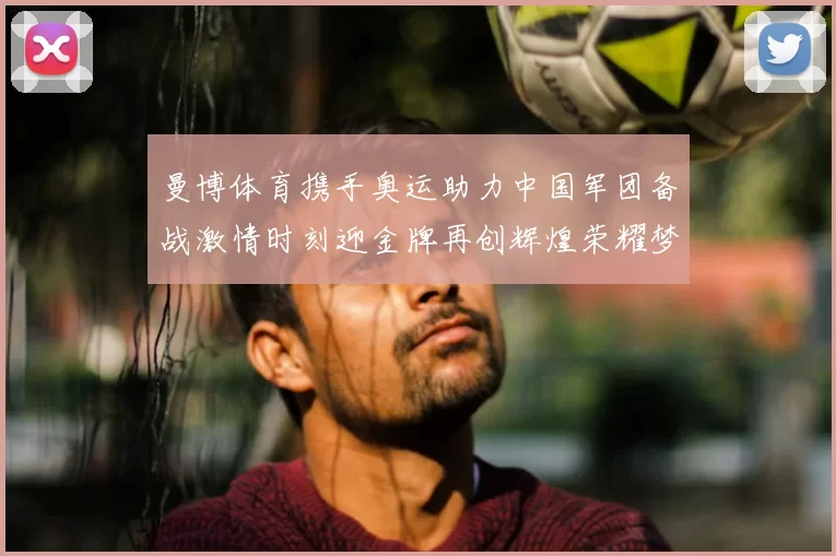 曼博体育携手奥运助力中国军团备战激情时刻迎金牌再创辉煌荣耀梦