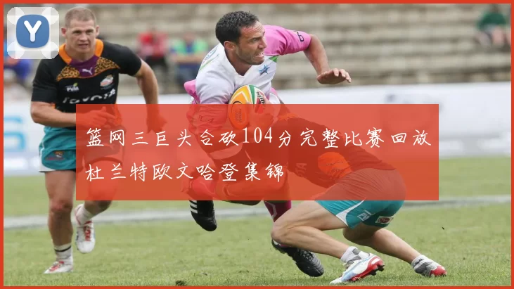 篮网三巨头合砍104分完整比赛回放杜兰特欧文哈登集锦