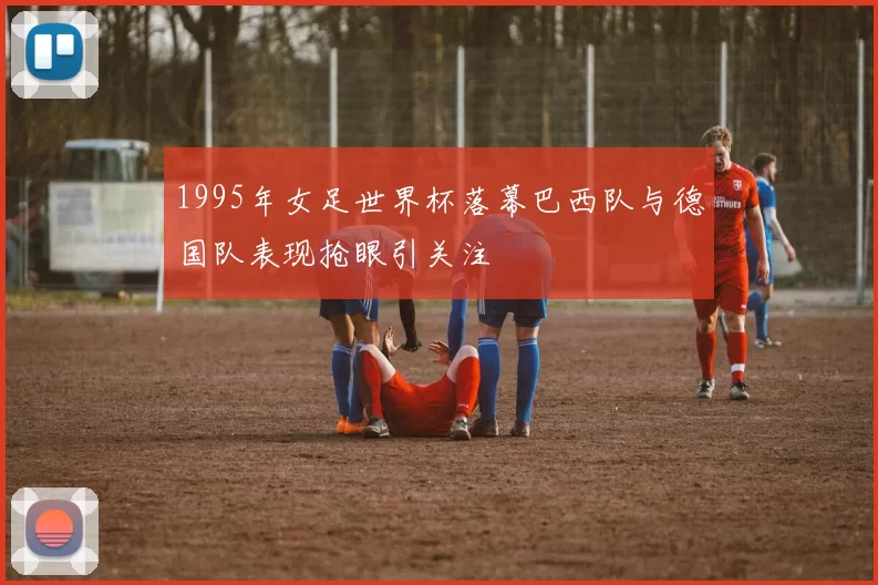 1995年女足世界杯落幕巴西队与德国队表现抢眼引关注