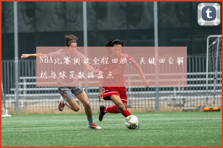 NBA比赛闽放全程回顾：关键回合解析与球星数据盘点