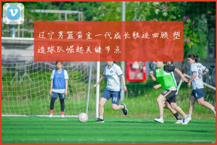 辽宁男篮黄金一代成长轨迹回顾 塑造球队崛起关键节点