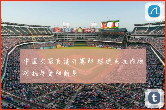 中国女篮直播开赛即 球迷关注内线对抗与晋级前景