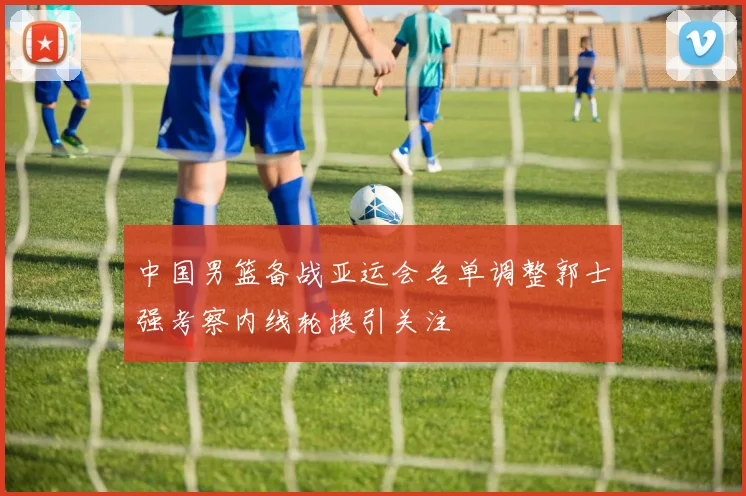 中国男篮备战亚运会名单调整郭士强考察内线轮换引关注