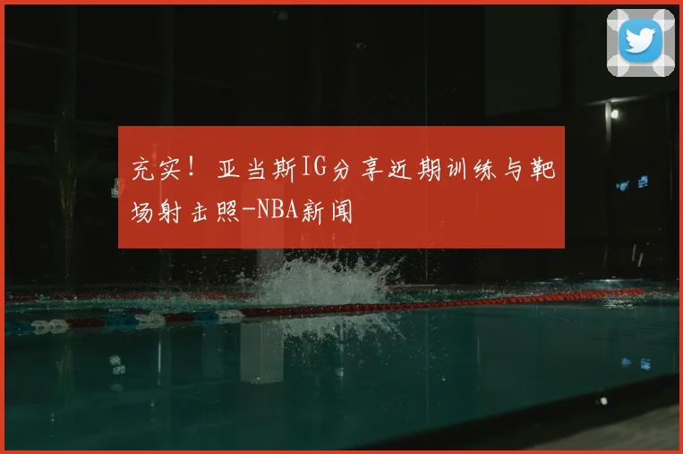 充实！亚当斯IG分享近期训练与靶场射击照-NBA新闻