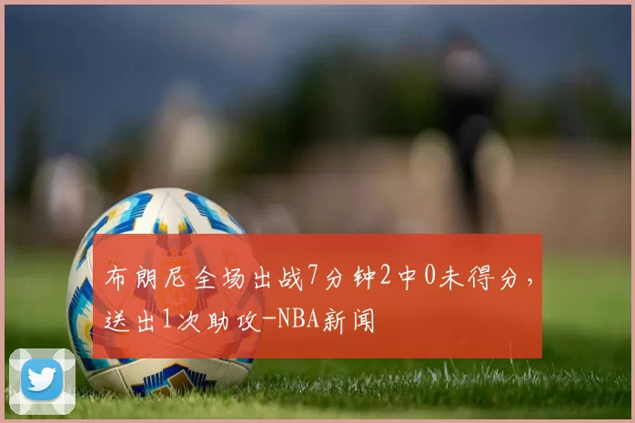 布朗尼全场出战7分钟2中0未得分，送出1次助攻-NBA新闻