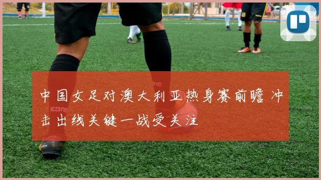 中国女足对澳大利亚热身赛前瞻 冲击出线关键一战受关注