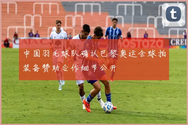 中国羽毛球队确认巴黎奥运会球拍装备赞助合作细节公开