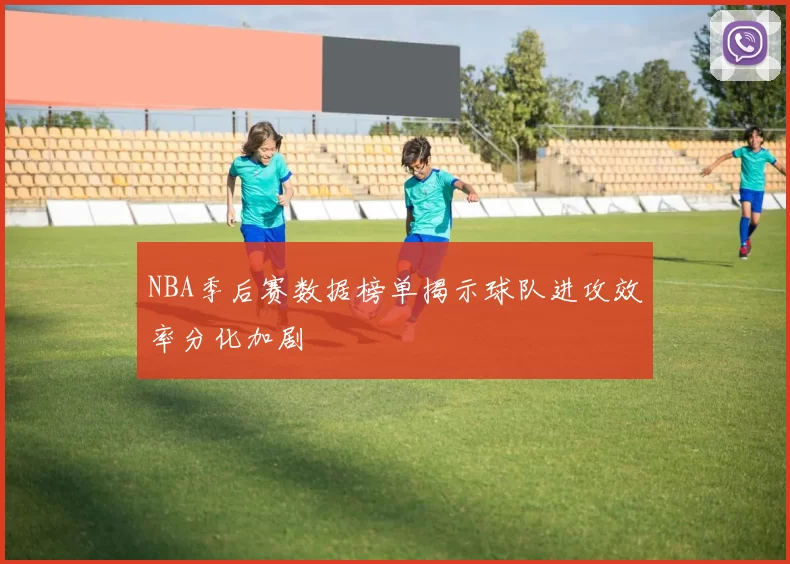 NBA季后赛数据榜单揭示球队进攻效率分化加剧