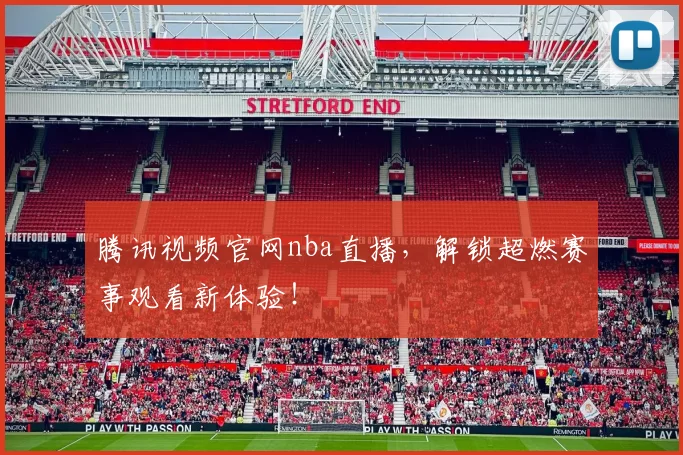 腾讯视频官网nba直播，解锁超燃赛事观看新体验！