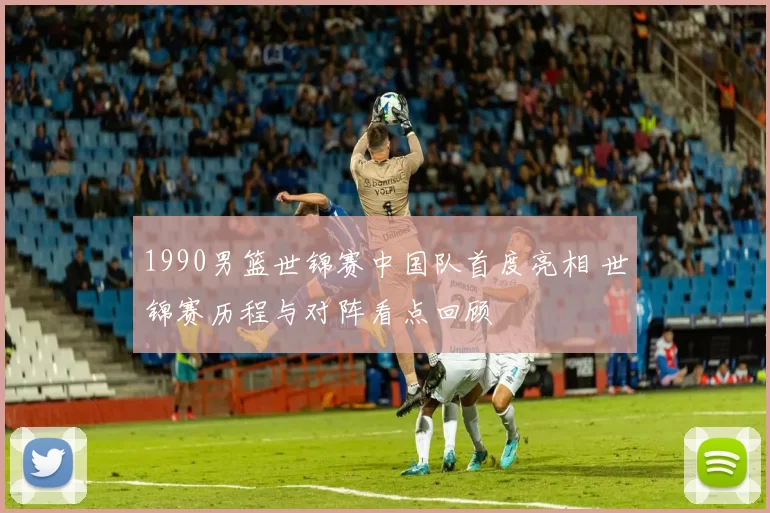1990男篮世锦赛中国队首度亮相 世锦赛历程与对阵看点回顾