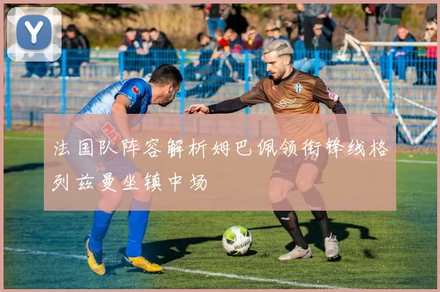 法国队阵容解析姆巴佩领衔锋线格列兹曼坐镇中场