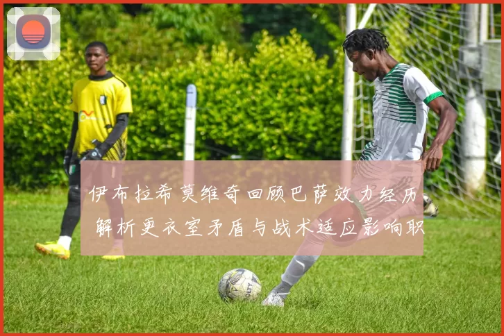 伊布拉希莫维奇回顾巴萨效力经历 解析更衣室矛盾与战术适应影响职业生涯