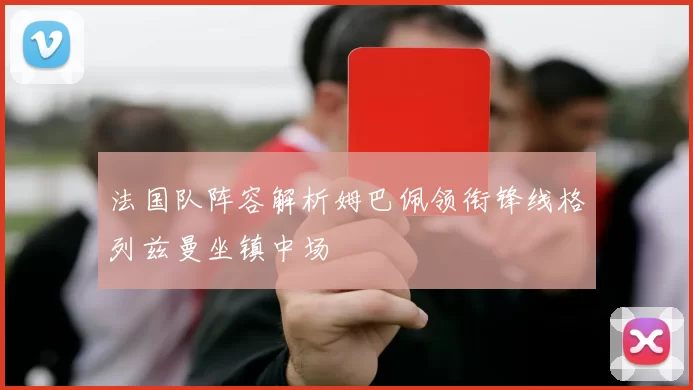 法国队阵容解析姆巴佩领衔锋线格列兹曼坐镇中场