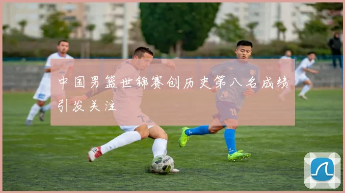 中国男篮世锦赛创历史第八名成绩引发关注