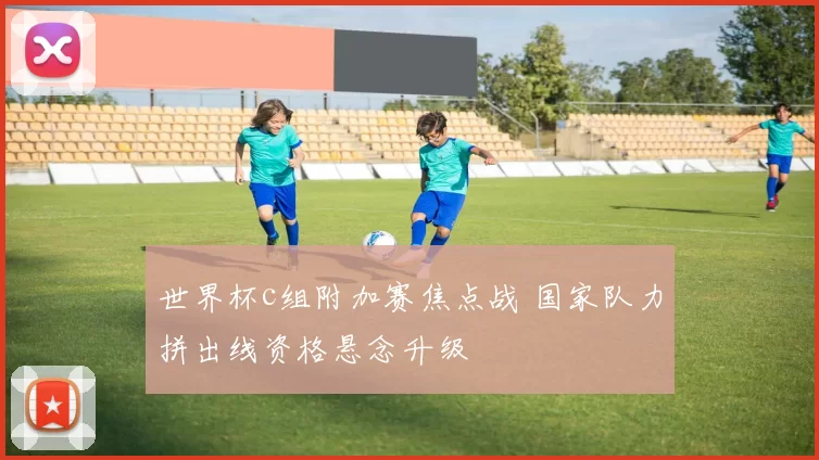 世界杯c组附加赛焦点战 国家队力拼出线资格悬念升级