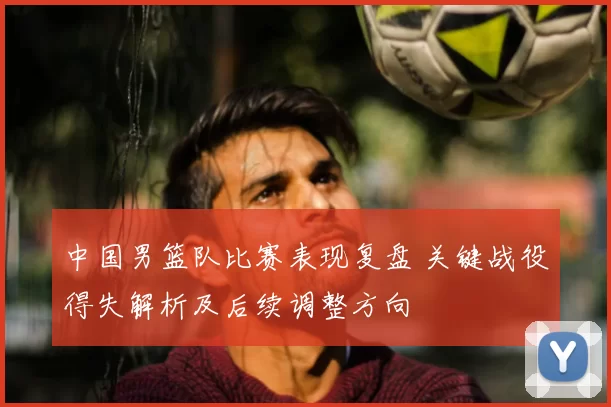 中国男篮队比赛表现复盘 关键战役得失解析及后续调整方向