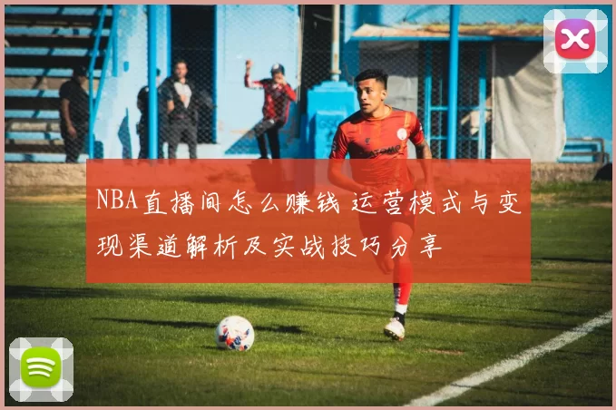 NBA直播间怎么赚钱 运营模式与变现渠道解析及实战技巧分享
