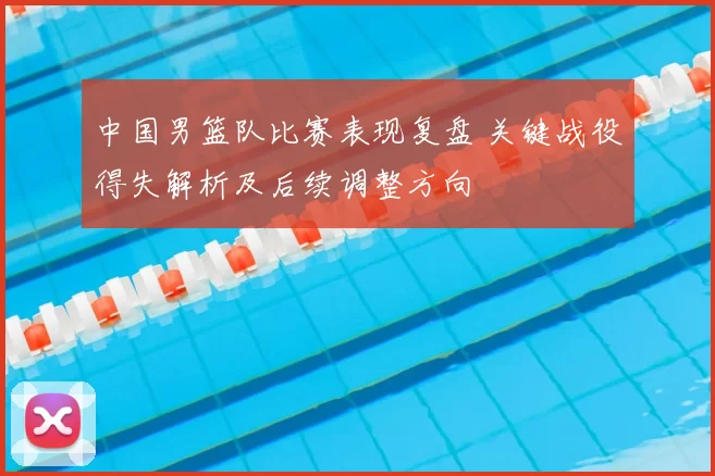 中国男篮队比赛表现复盘 关键战役得失解析及后续调整方向