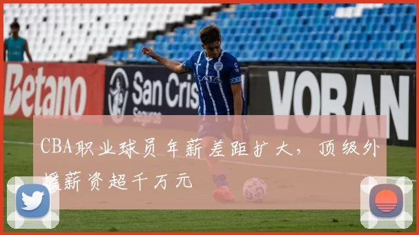 CBA职业球员年薪差距扩大,顶级外援薪资超千万元