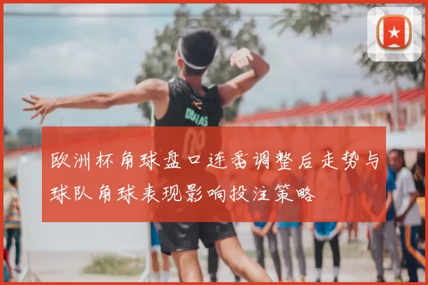 欧洲杯角球盘口连番调整后走势与球队角球表现影响投注策略
