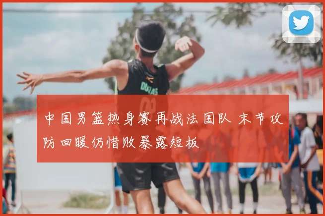 中国男篮热身赛再战法国队 末节攻防回暖仍惜败暴露短板