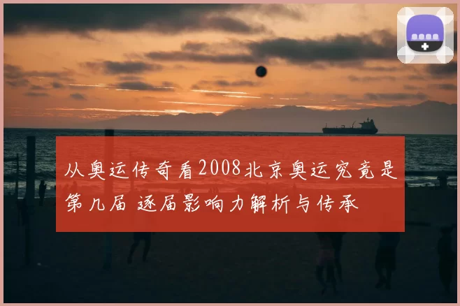 从奥运传奇看2008北京奥运究竟是第几届 逐届影响力解析与传承