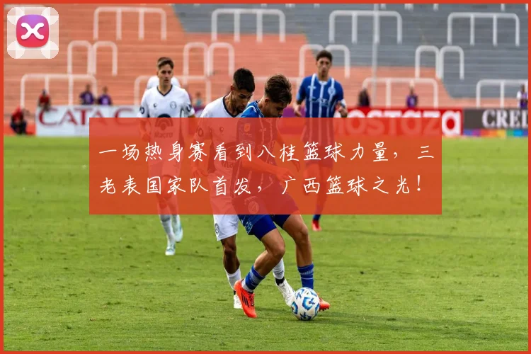 一场热身赛看到八桂篮球力量，三老表国家队首发，广西篮球之光！