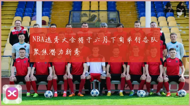NBA选秀大会将于六月下旬举行各队聚焦潜力新秀