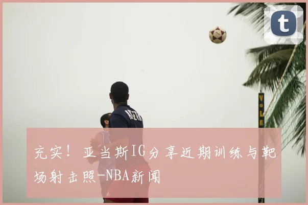 充实！亚当斯IG分享近期训练与靶场射击照-NBA新闻