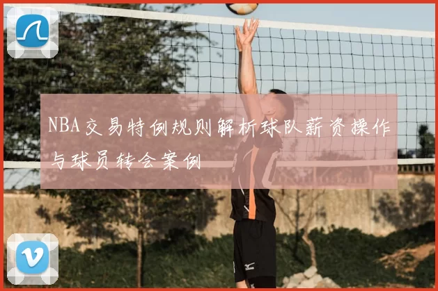 NBA交易特例规则解析球队薪资操作与球员转会案例