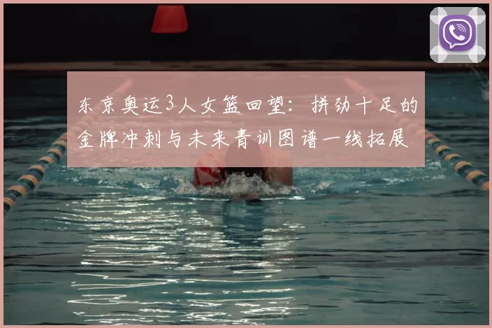 东京奥运3人女篮回望：拼劲十足的金牌冲刺与未来青训图谱一线拓展