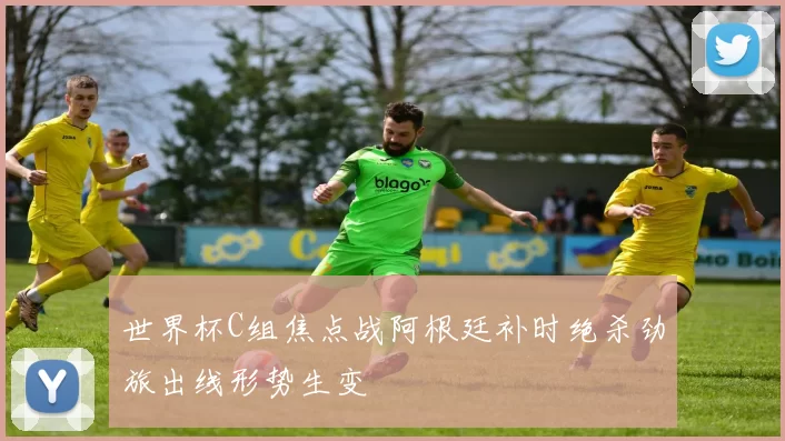世界杯C组焦点战阿根廷补时绝杀劲旅出线形势生变