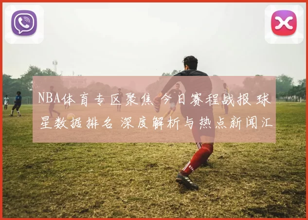 NBA体育专区聚焦 今日赛程战报 球星数据排名 深度解析与热点新闻汇总