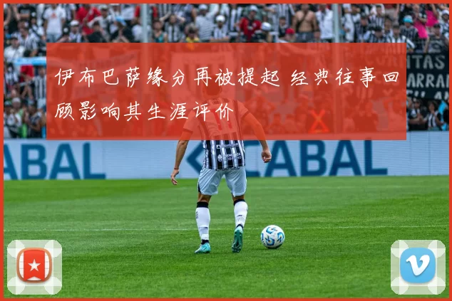 伊布巴萨缘分再被提起 经典往事回顾影响其生涯评价