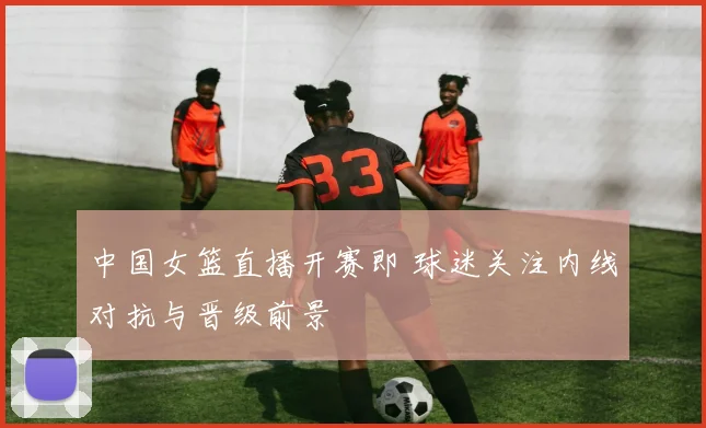 中国女篮直播开赛即 球迷关注内线对抗与晋级前景