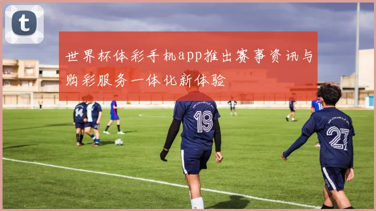世界杯体彩手机app推出赛事资讯与购彩服务一体化新体验