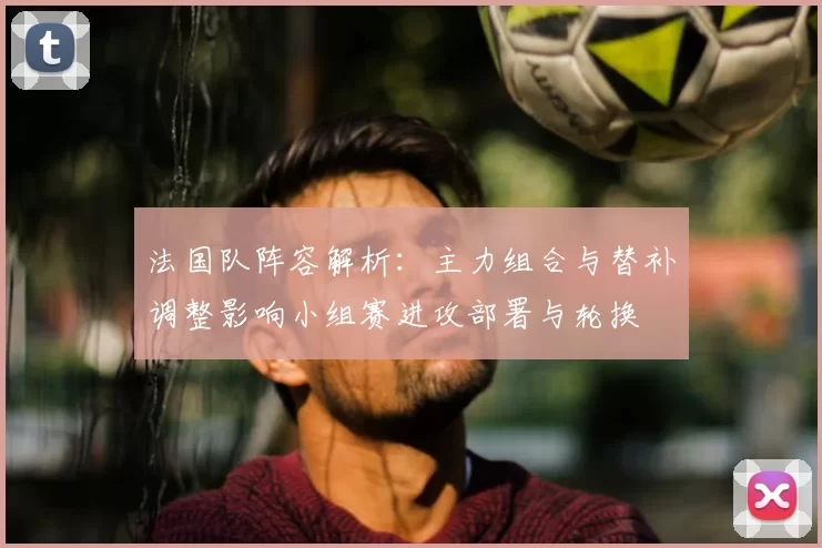 法国队阵容解析：主力组合与替补调整影响小组赛进攻部署与轮换