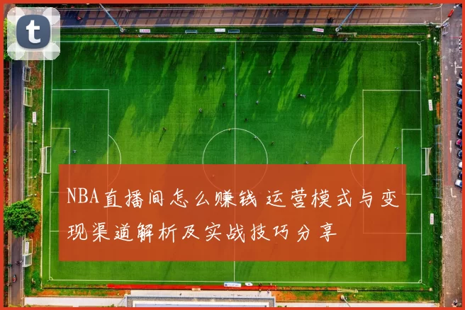NBA直播间怎么赚钱 运营模式与变现渠道解析及实战技巧分享
