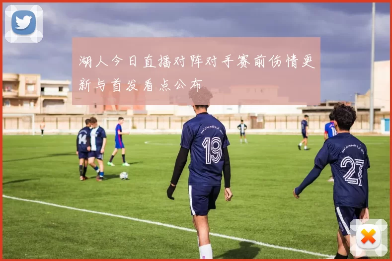 湖人今日直播对阵对手赛前伤情更新与首发看点公布