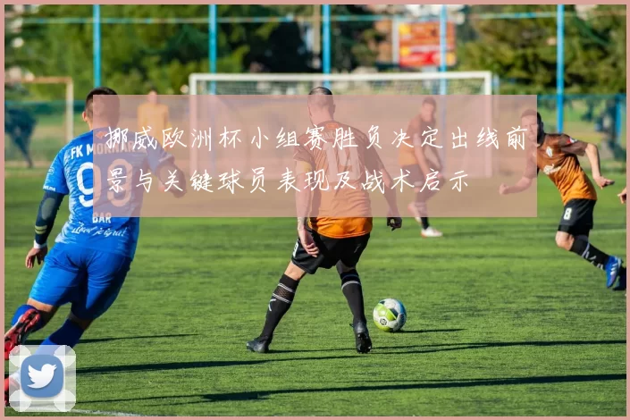 挪威欧洲杯小组赛胜负决定出线前景与关键球员表现及战术启示